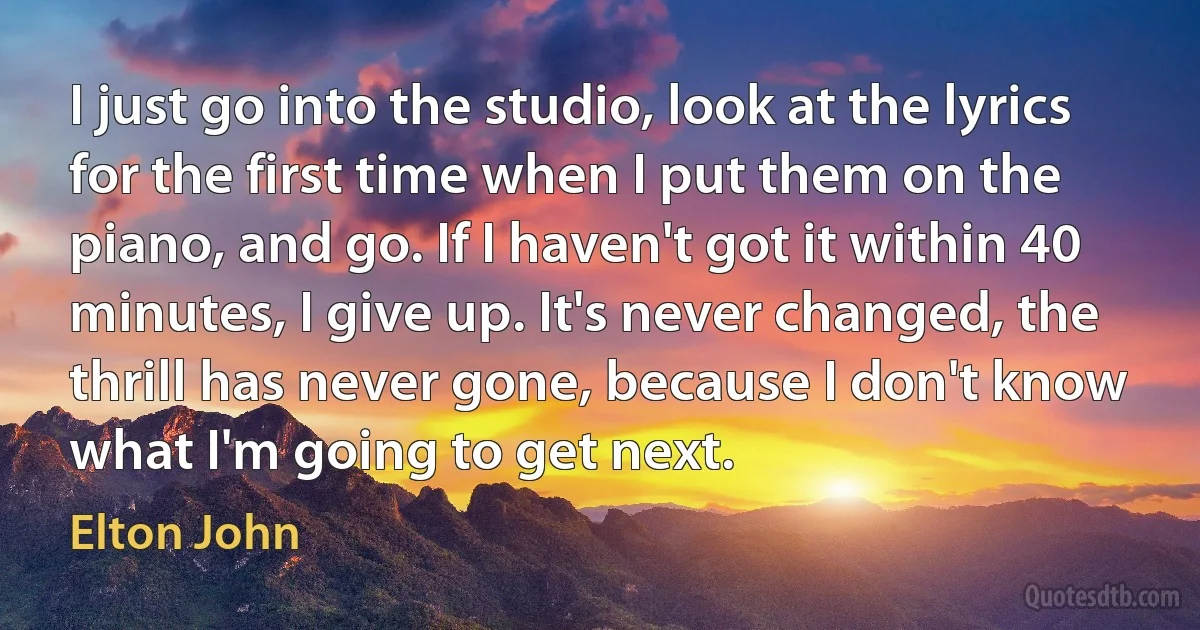 I just go into the studio, look at the lyrics for the first time when I put them on the piano, and go. If I haven't got it within 40 minutes, I give up. It's never changed, the thrill has never gone, because I don't know what I'm going to get next. (Elton John)