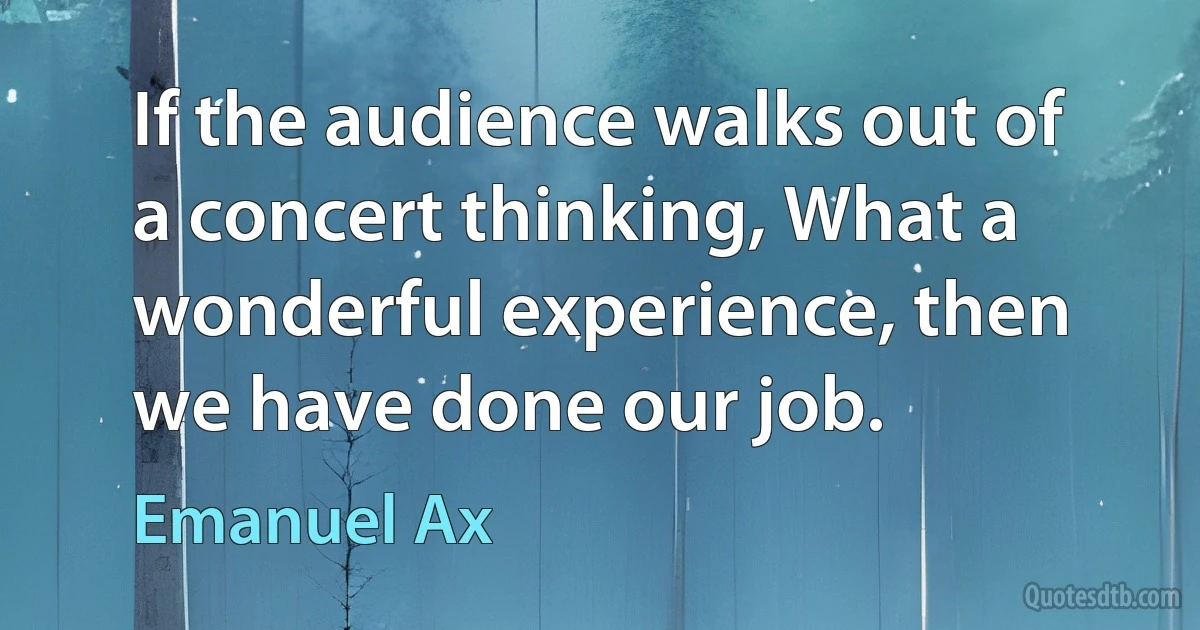 If the audience walks out of a concert thinking, What a wonderful experience, then we have done our job. (Emanuel Ax)