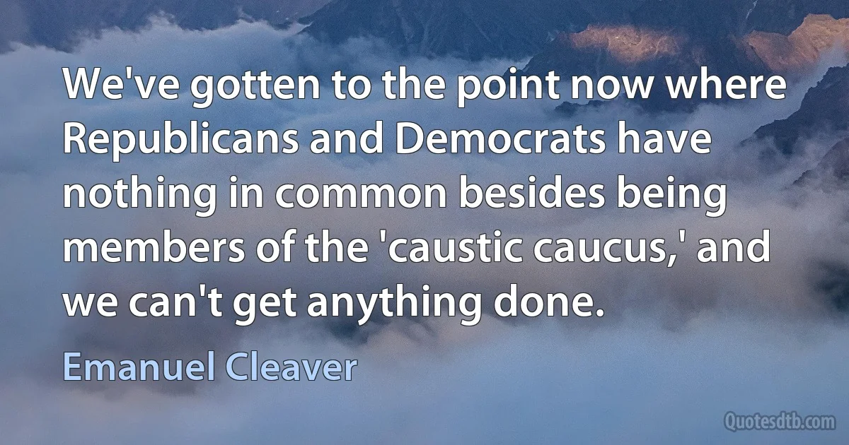 We've gotten to the point now where Republicans and Democrats have nothing in common besides being members of the 'caustic caucus,' and we can't get anything done. (Emanuel Cleaver)