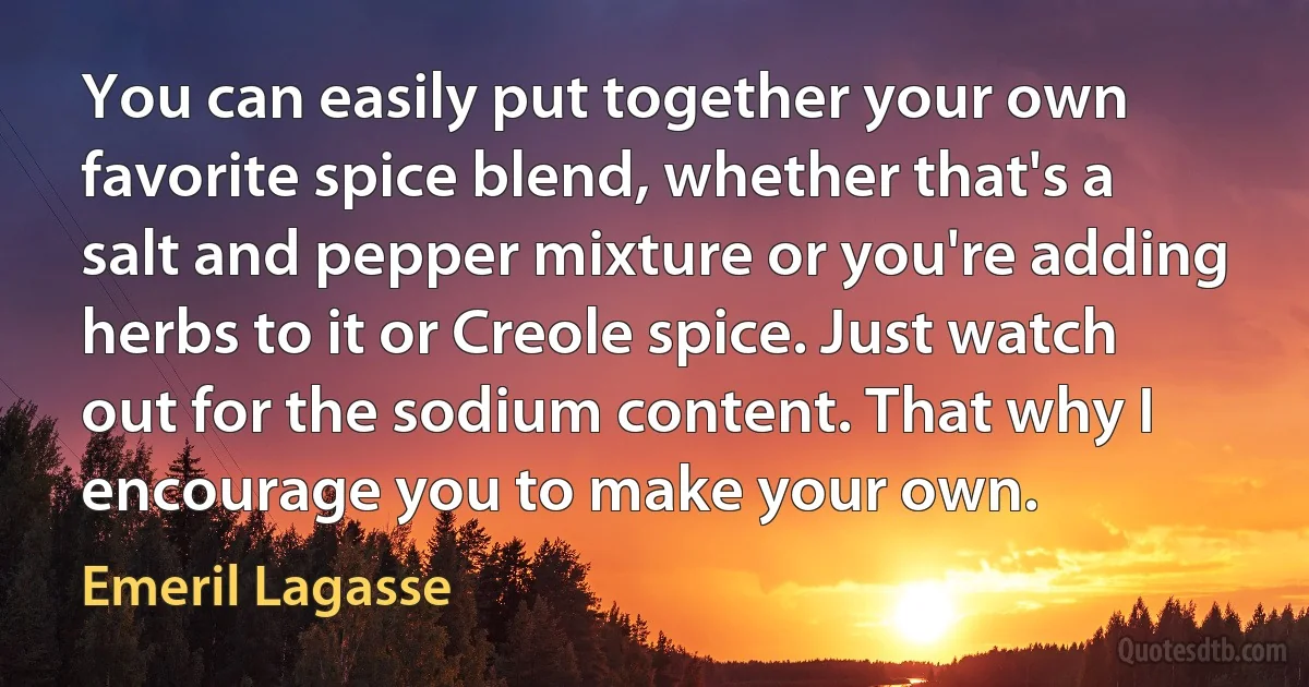 You can easily put together your own favorite spice blend, whether that's a salt and pepper mixture or you're adding herbs to it or Creole spice. Just watch out for the sodium content. That why I encourage you to make your own. (Emeril Lagasse)