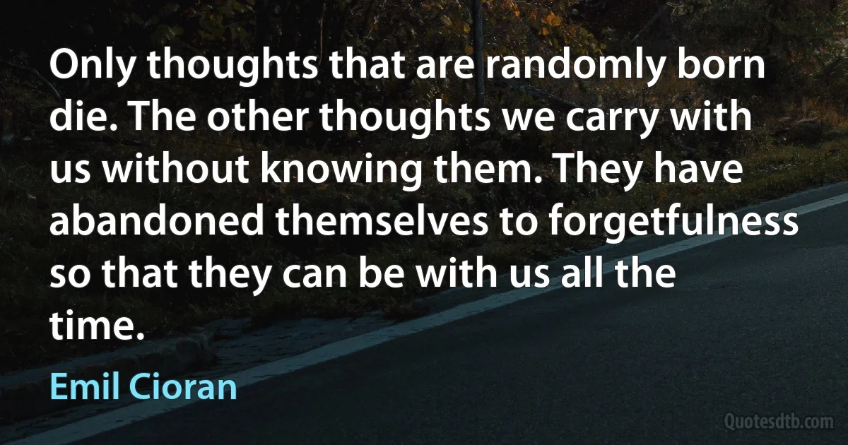 Only thoughts that are randomly born die. The other thoughts we carry with us without knowing them. They have abandoned themselves to forgetfulness so that they can be with us all the time. (Emil Cioran)