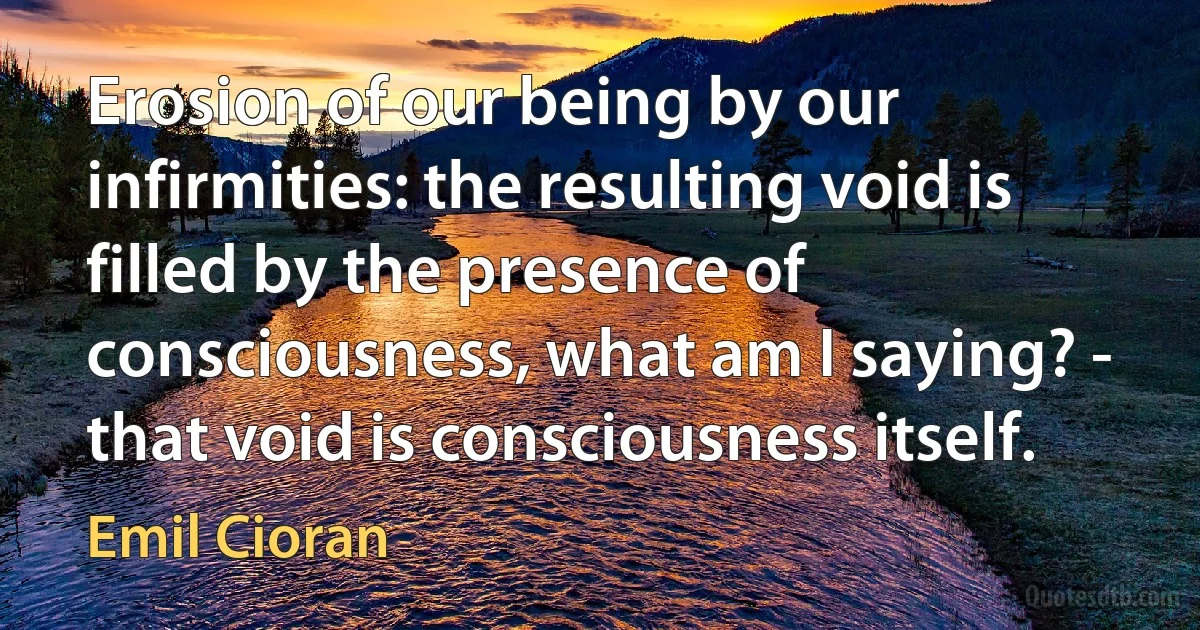 Erosion of our being by our infirmities: the resulting void is filled by the presence of consciousness, what am I saying? - that void is consciousness itself. (Emil Cioran)