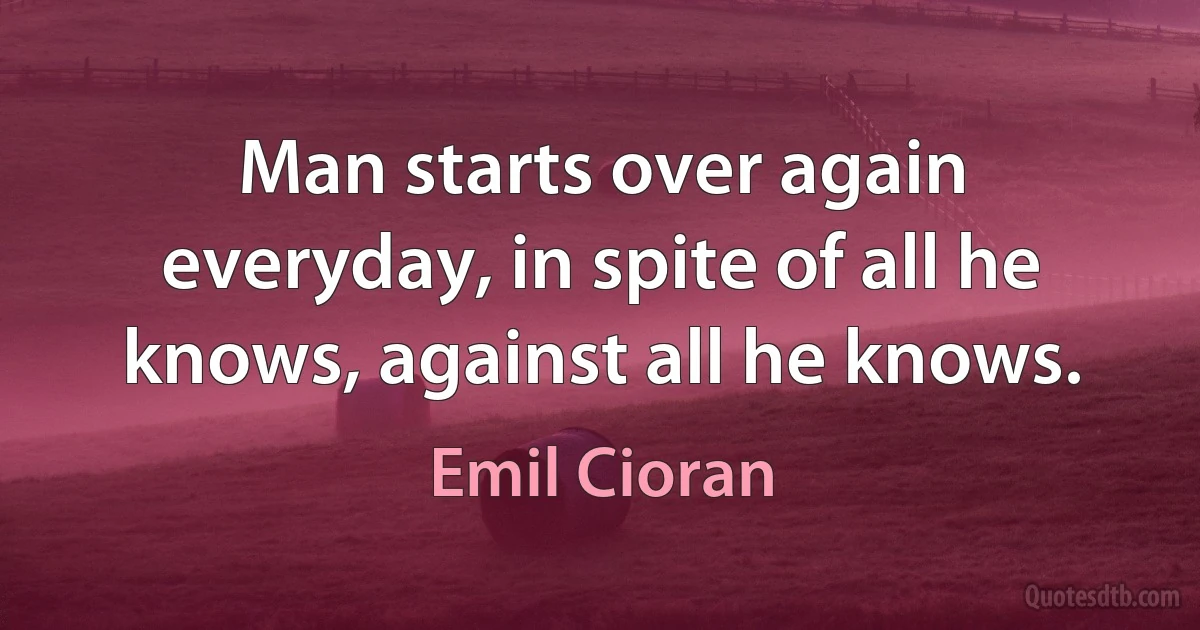 Man starts over again everyday, in spite of all he knows, against all he knows. (Emil Cioran)