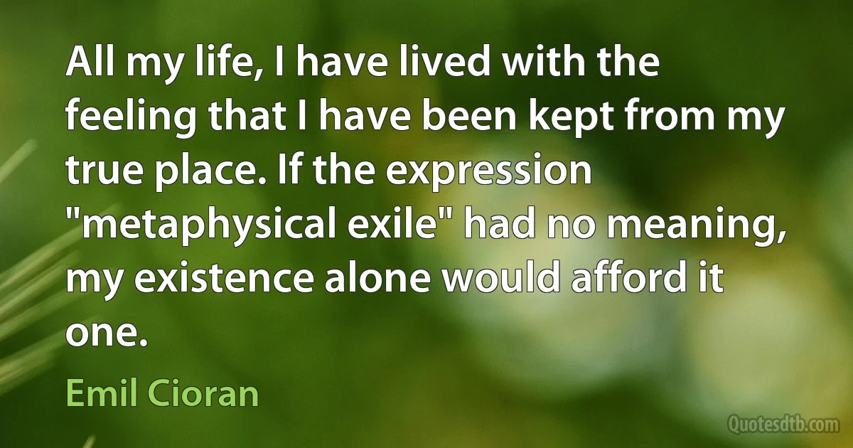 All my life, I have lived with the feeling that I have been kept from my true place. If the expression "metaphysical exile" had no meaning, my existence alone would afford it one. (Emil Cioran)