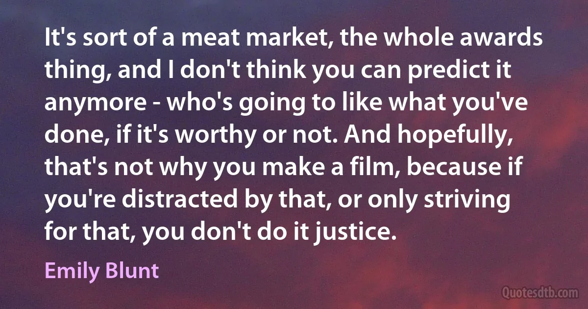 It's sort of a meat market, the whole awards thing, and I don't think you can predict it anymore - who's going to like what you've done, if it's worthy or not. And hopefully, that's not why you make a film, because if you're distracted by that, or only striving for that, you don't do it justice. (Emily Blunt)