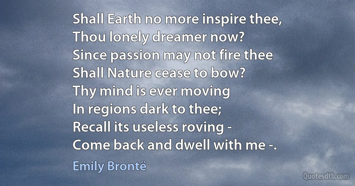 Shall Earth no more inspire thee,
Thou lonely dreamer now?
Since passion may not fire thee
Shall Nature cease to bow?
Thy mind is ever moving
In regions dark to thee;
Recall its useless roving -
Come back and dwell with me -. (Emily Brontë)