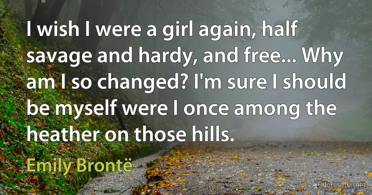 I wish I were a girl again, half savage and hardy, and free... Why am I so changed? I'm sure I should be myself were I once among the heather on those hills. (Emily Brontë)