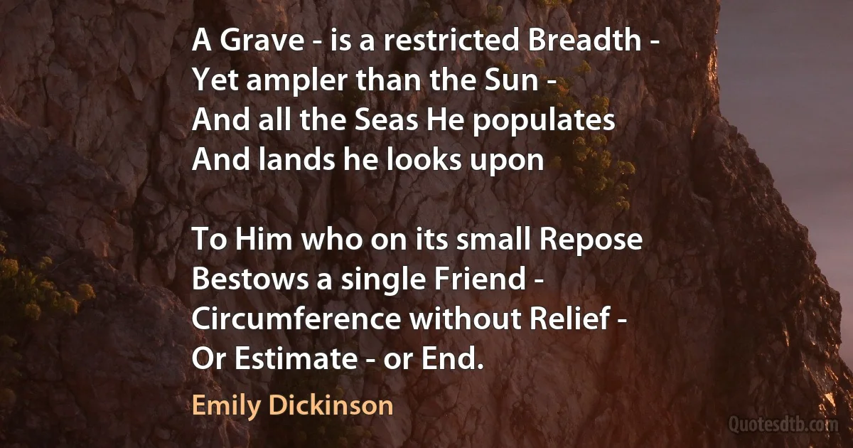 A Grave - is a restricted Breadth -
Yet ampler than the Sun -
And all the Seas He populates
And lands he looks upon

To Him who on its small Repose
Bestows a single Friend -
Circumference without Relief -
Or Estimate - or End. (Emily Dickinson)