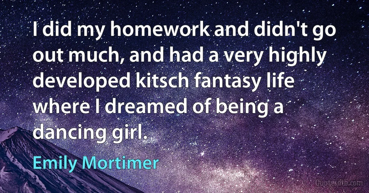 I did my homework and didn't go out much, and had a very highly developed kitsch fantasy life where I dreamed of being a dancing girl. (Emily Mortimer)