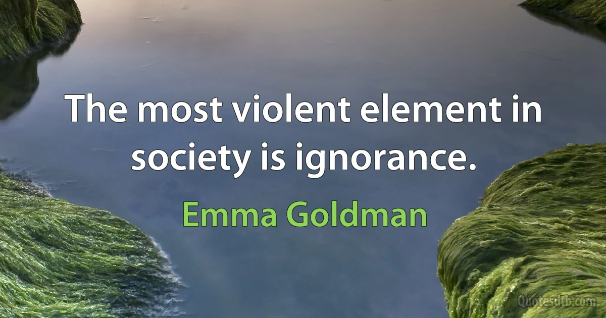 The most violent element in society is ignorance. (Emma Goldman)