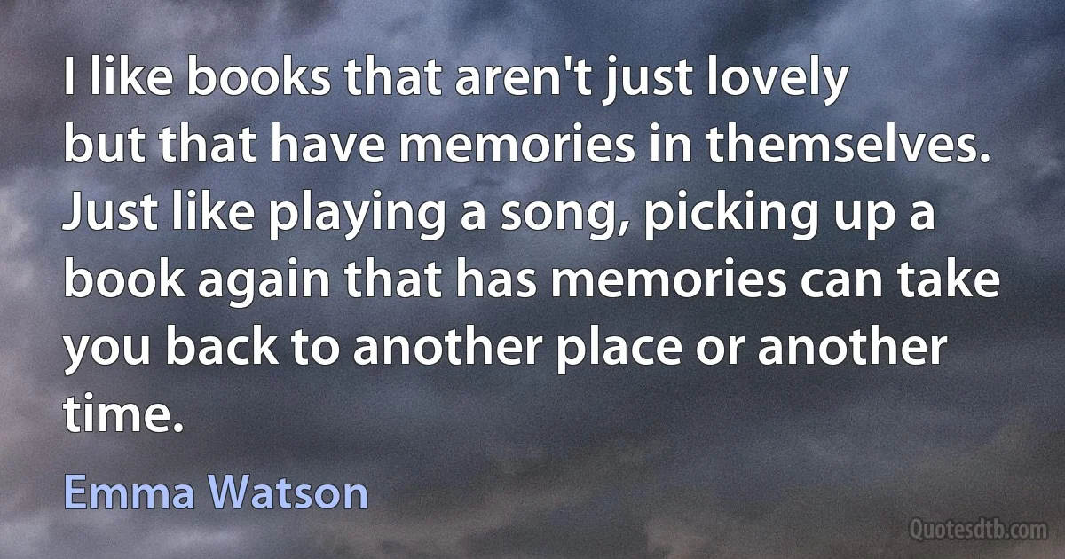 I like books that aren't just lovely but that have memories in themselves. Just like playing a song, picking up a book again that has memories can take you back to another place or another time. (Emma Watson)