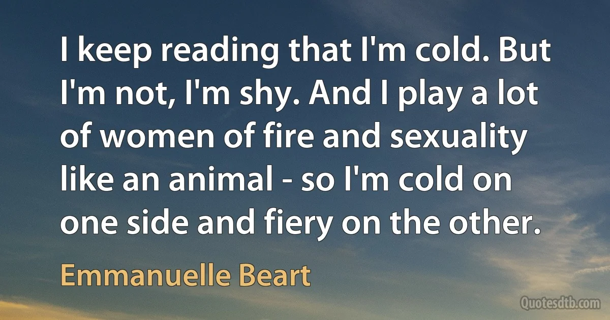 I keep reading that I'm cold. But I'm not, I'm shy. And I play a lot of women of fire and sexuality like an animal - so I'm cold on one side and fiery on the other. (Emmanuelle Beart)