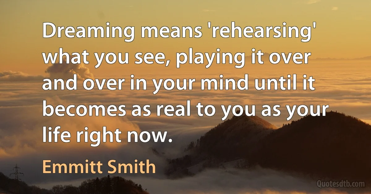 Dreaming means 'rehearsing' what you see, playing it over and over in your mind until it becomes as real to you as your life right now. (Emmitt Smith)