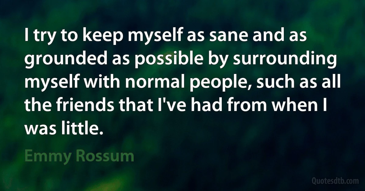 I try to keep myself as sane and as grounded as possible by surrounding myself with normal people, such as all the friends that I've had from when I was little. (Emmy Rossum)