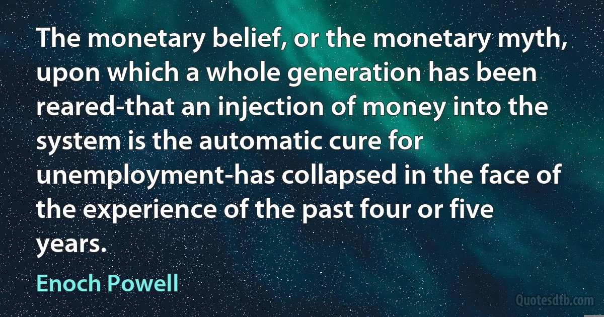 The monetary belief, or the monetary myth, upon which a whole generation has been reared-that an injection of money into the system is the automatic cure for unemployment-has collapsed in the face of the experience of the past four or five years. (Enoch Powell)