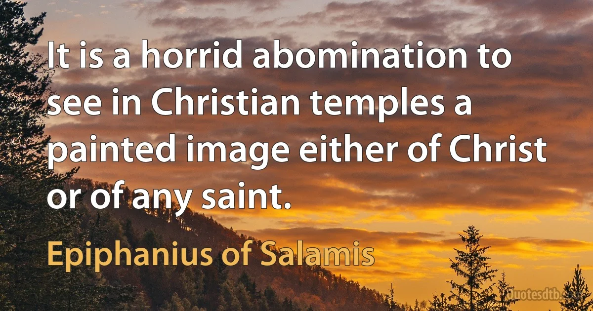 It is a horrid abomination to see in Christian temples a painted image either of Christ or of any saint. (Epiphanius of Salamis)