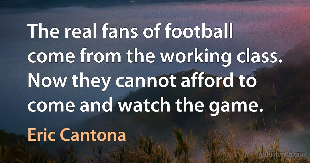 The real fans of football come from the working class. Now they cannot afford to come and watch the game. (Eric Cantona)