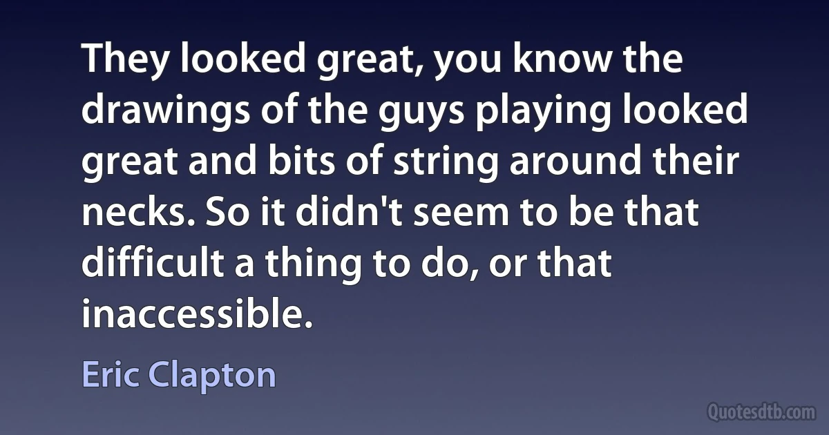 They looked great, you know the drawings of the guys playing looked great and bits of string around their necks. So it didn't seem to be that difficult a thing to do, or that inaccessible. (Eric Clapton)