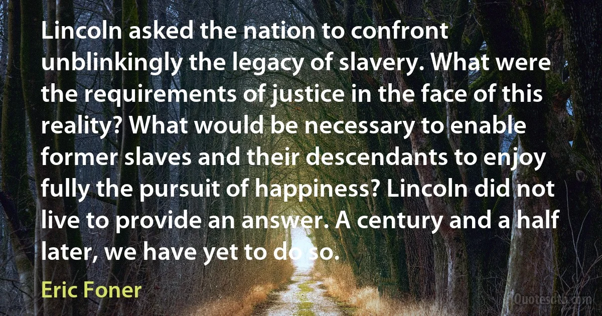 Lincoln asked the nation to confront unblinkingly the legacy of slavery. What were the requirements of justice in the face of this reality? What would be necessary to enable former slaves and their descendants to enjoy fully the pursuit of happiness? Lincoln did not live to provide an answer. A century and a half later, we have yet to do so. (Eric Foner)