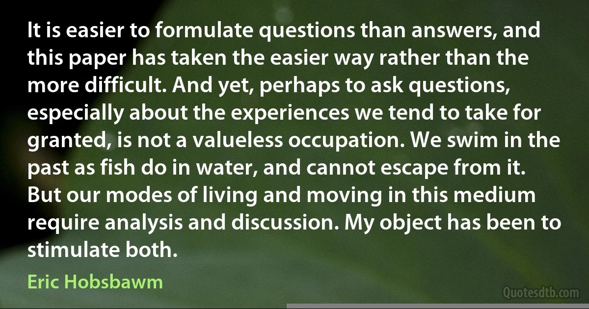 It is easier to formulate questions than answers, and this paper has taken the easier way rather than the more difficult. And yet, perhaps to ask questions, especially about the experiences we tend to take for granted, is not a valueless occupation. We swim in the past as fish do in water, and cannot escape from it. But our modes of living and moving in this medium require analysis and discussion. My object has been to stimulate both. (Eric Hobsbawm)