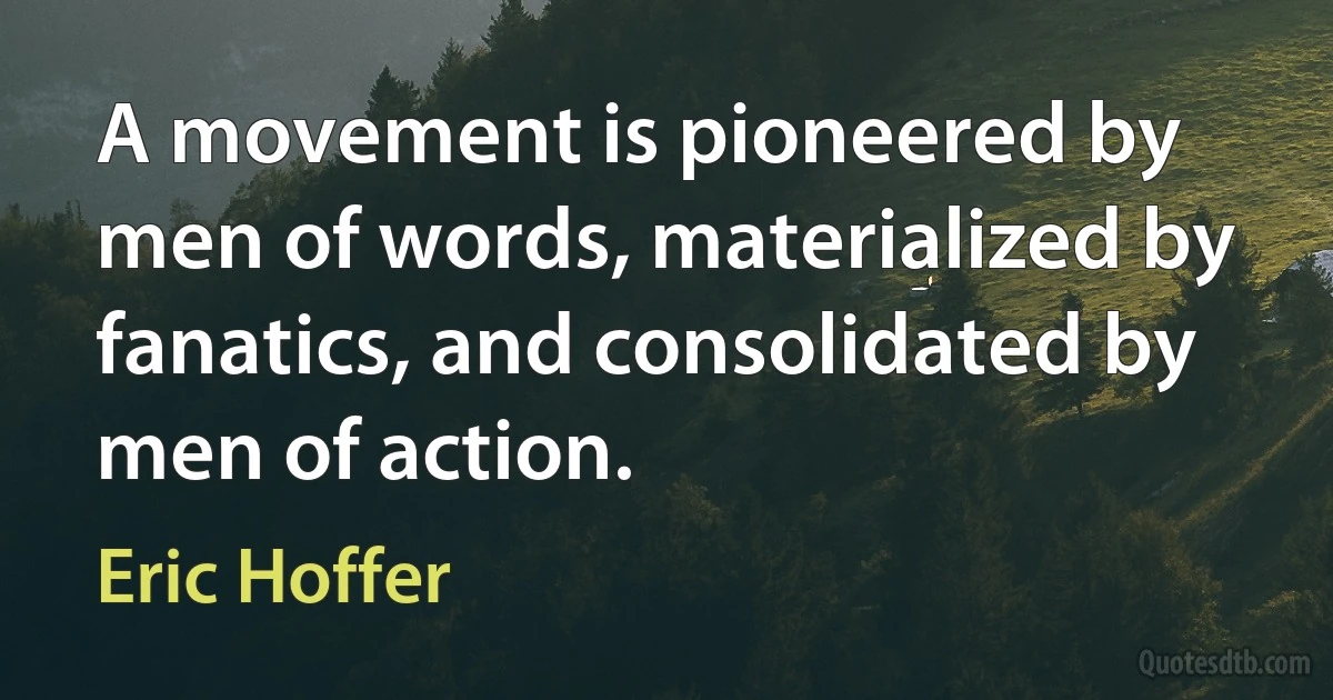 A movement is pioneered by men of words, materialized by fanatics, and consolidated by men of action. (Eric Hoffer)