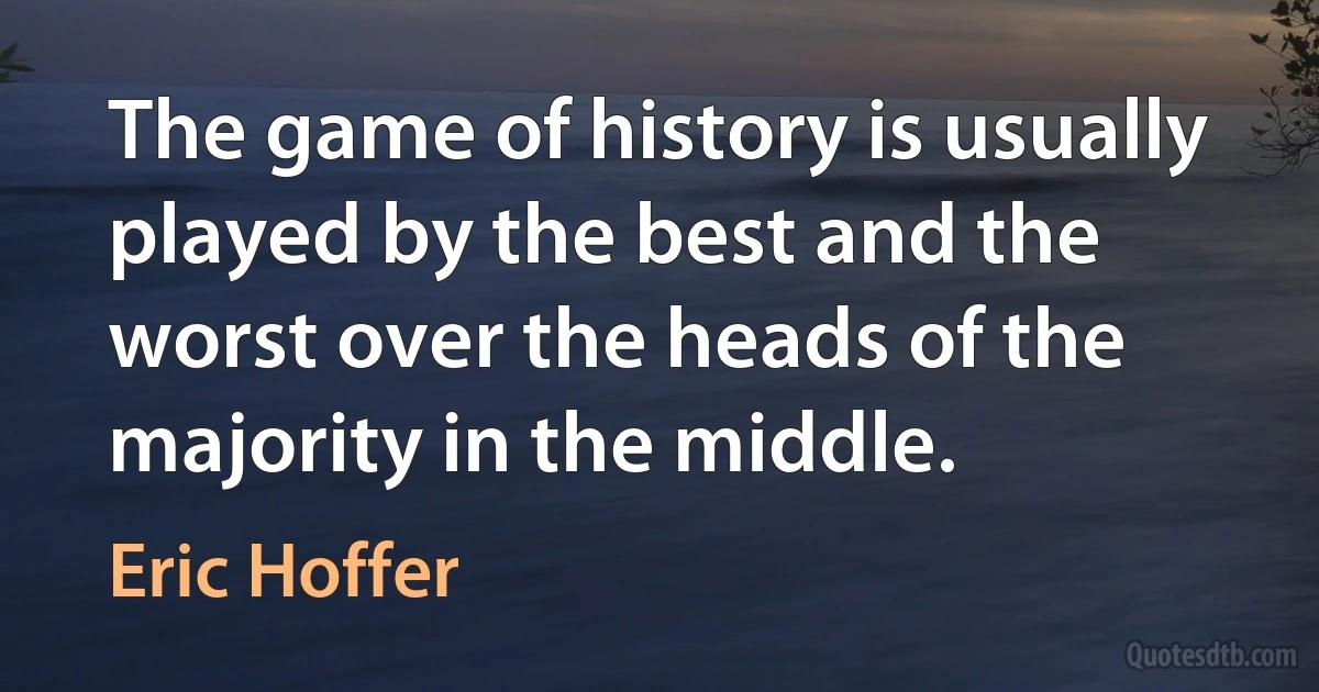 The game of history is usually played by the best and the worst over the heads of the majority in the middle. (Eric Hoffer)