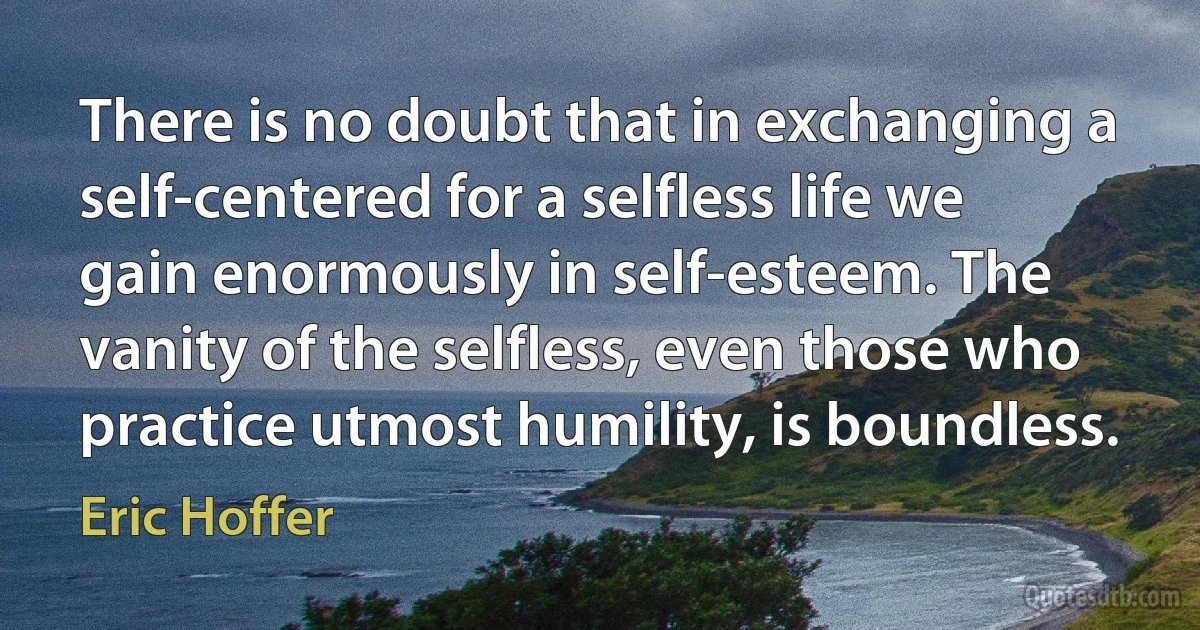 There is no doubt that in exchanging a self-centered for a selfless life we gain enormously in self-esteem. The vanity of the selfless, even those who practice utmost humility, is boundless. (Eric Hoffer)