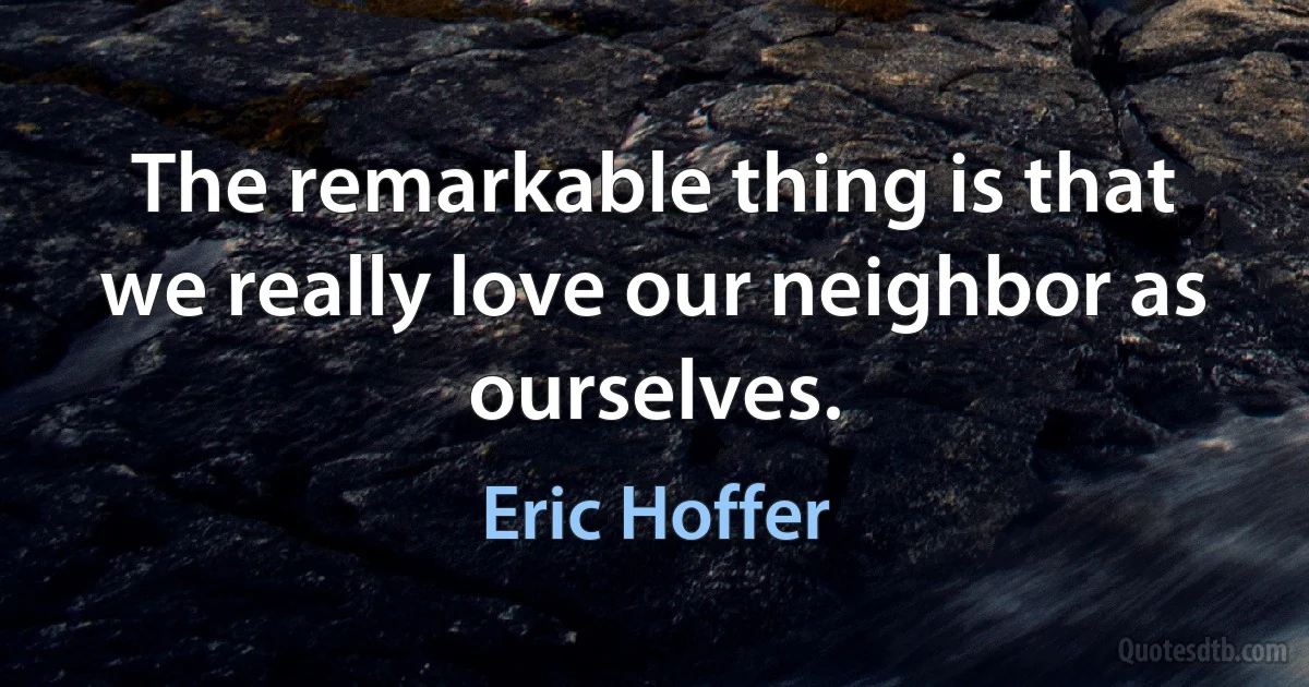 The remarkable thing is that we really love our neighbor as ourselves. (Eric Hoffer)