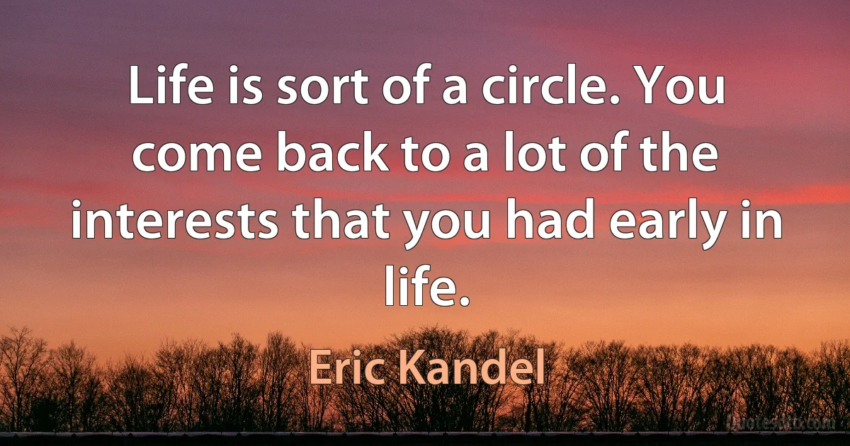 Life is sort of a circle. You come back to a lot of the interests that you had early in life. (Eric Kandel)