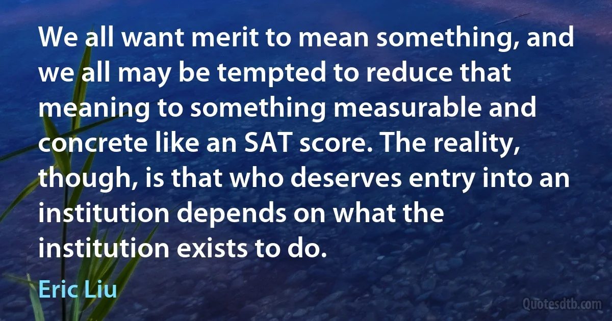 We all want merit to mean something, and we all may be tempted to reduce that meaning to something measurable and concrete like an SAT score. The reality, though, is that who deserves entry into an institution depends on what the institution exists to do. (Eric Liu)