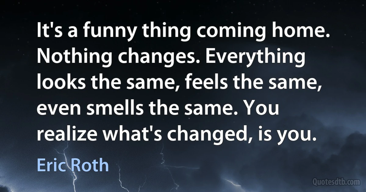 It's a funny thing coming home. Nothing changes. Everything looks the same, feels the same, even smells the same. You realize what's changed, is you. (Eric Roth)