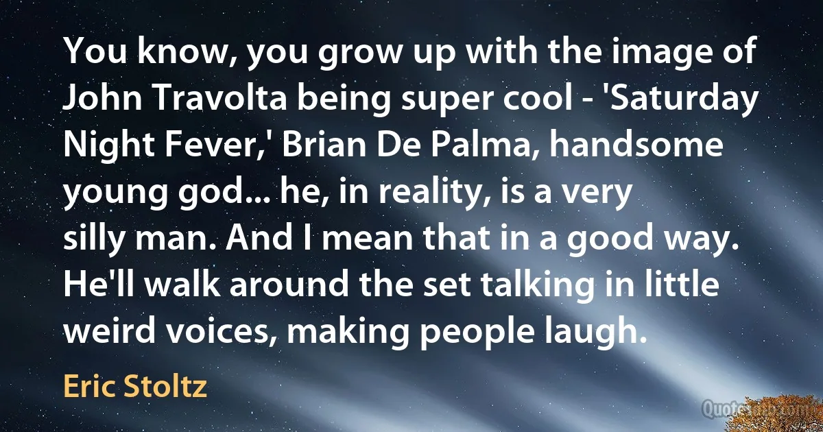 You know, you grow up with the image of John Travolta being super cool - 'Saturday Night Fever,' Brian De Palma, handsome young god... he, in reality, is a very silly man. And I mean that in a good way. He'll walk around the set talking in little weird voices, making people laugh. (Eric Stoltz)