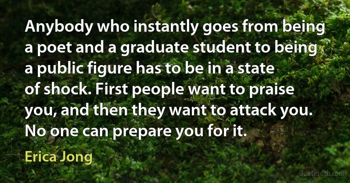 Anybody who instantly goes from being a poet and a graduate student to being a public figure has to be in a state of shock. First people want to praise you, and then they want to attack you. No one can prepare you for it. (Erica Jong)