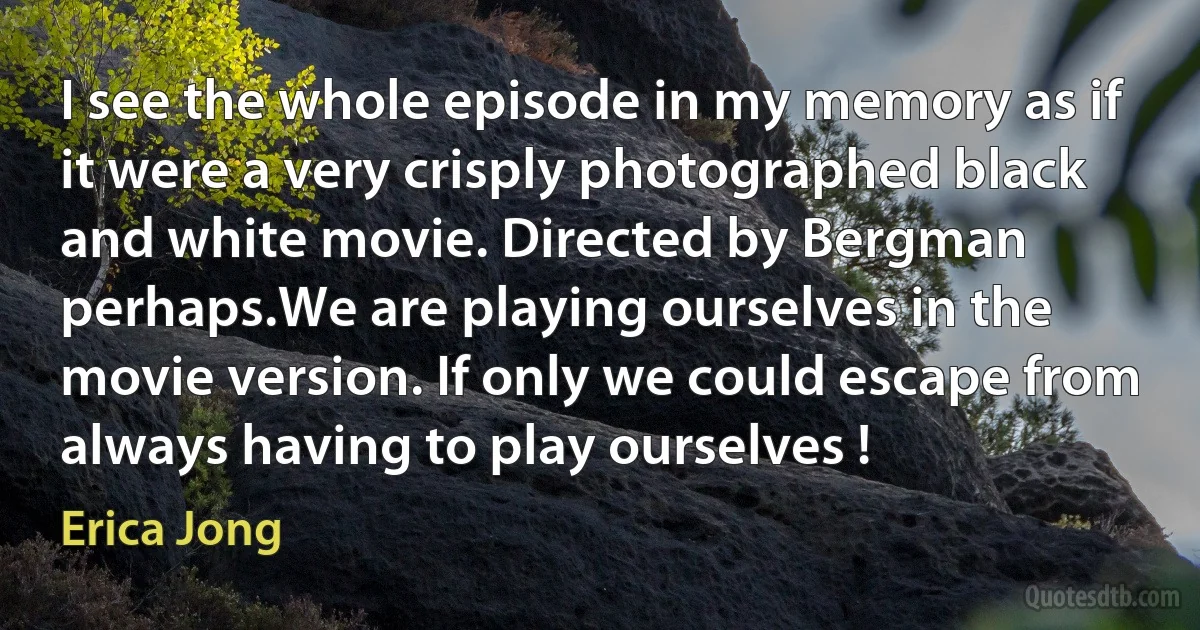 I see the whole episode in my memory as if it were a very crisply photographed black and white movie. Directed by Bergman perhaps.We are playing ourselves in the movie version. If only we could escape from always having to play ourselves ! (Erica Jong)