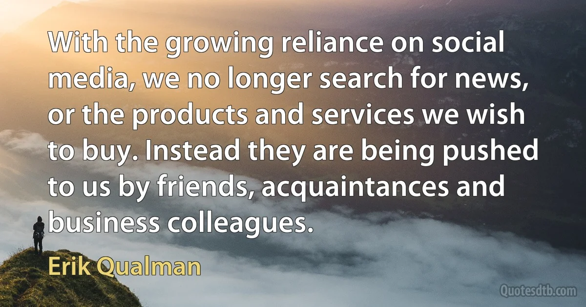 With the growing reliance on social media, we no longer search for news, or the products and services we wish to buy. Instead they are being pushed to us by friends, acquaintances and business colleagues. (Erik Qualman)