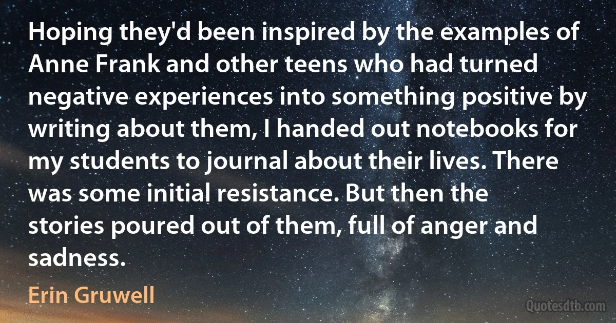 Hoping they'd been inspired by the examples of Anne Frank and other teens who had turned negative experiences into something positive by writing about them, I handed out notebooks for my students to journal about their lives. There was some initial resistance. But then the stories poured out of them, full of anger and sadness. (Erin Gruwell)