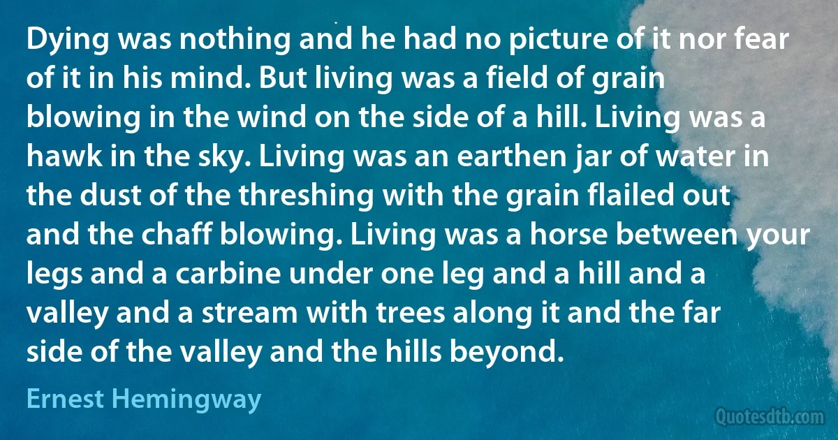 Dying was nothing and he had no picture of it nor fear of it in his mind. But living was a field of grain blowing in the wind on the side of a hill. Living was a hawk in the sky. Living was an earthen jar of water in the dust of the threshing with the grain flailed out and the chaff blowing. Living was a horse between your legs and a carbine under one leg and a hill and a valley and a stream with trees along it and the far side of the valley and the hills beyond. (Ernest Hemingway)