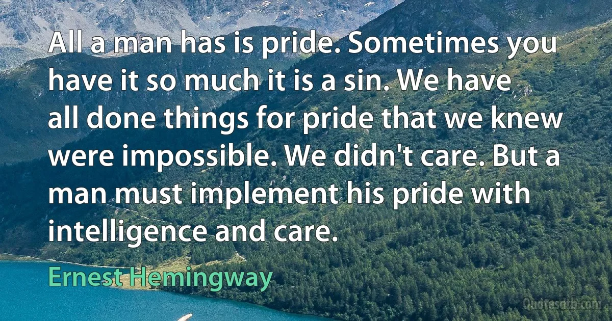 All a man has is pride. Sometimes you have it so much it is a sin. We have all done things for pride that we knew were impossible. We didn't care. But a man must implement his pride with intelligence and care. (Ernest Hemingway)