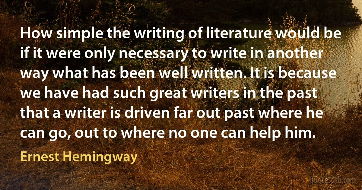 How simple the writing of literature would be if it were only necessary to write in another way what has been well written. It is because we have had such great writers in the past that a writer is driven far out past where he can go, out to where no one can help him. (Ernest Hemingway)