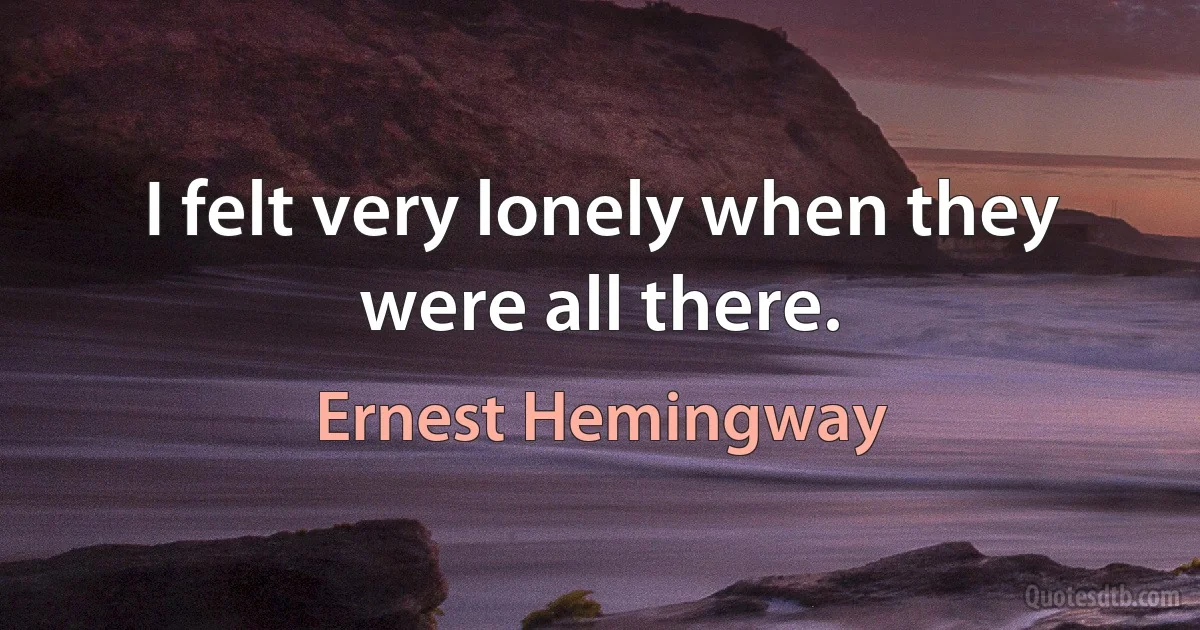 I felt very lonely when they were all there. (Ernest Hemingway)