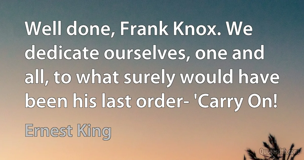 Well done, Frank Knox. We dedicate ourselves, one and all, to what surely would have been his last order- 'Carry On! (Ernest King)