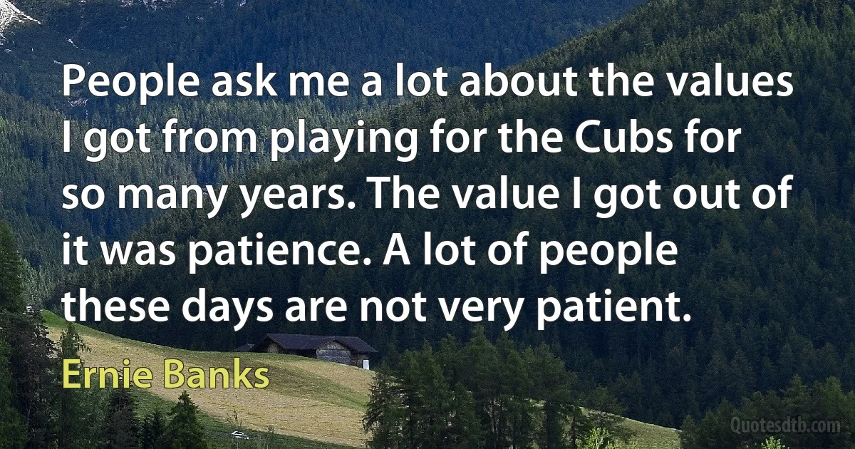 People ask me a lot about the values I got from playing for the Cubs for so many years. The value I got out of it was patience. A lot of people these days are not very patient. (Ernie Banks)