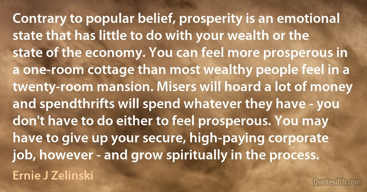 Contrary to popular belief, prosperity is an emotional state that has little to do with your wealth or the state of the economy. You can feel more prosperous in a one-room cottage than most wealthy people feel in a twenty-room mansion. Misers will hoard a lot of money and spendthrifts will spend whatever they have - you don't have to do either to feel prosperous. You may have to give up your secure, high-paying corporate job, however - and grow spiritually in the process. (Ernie J Zelinski)