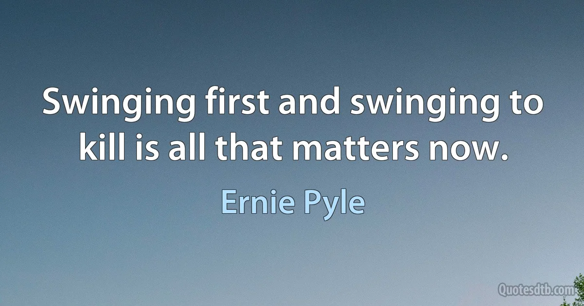 Swinging first and swinging to kill is all that matters now. (Ernie Pyle)