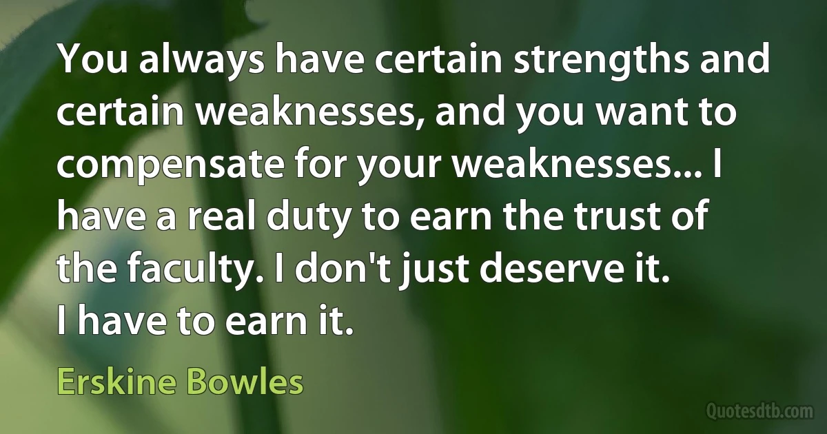 You always have certain strengths and certain weaknesses, and you want to compensate for your weaknesses... I have a real duty to earn the trust of the faculty. I don't just deserve it. I have to earn it. (Erskine Bowles)