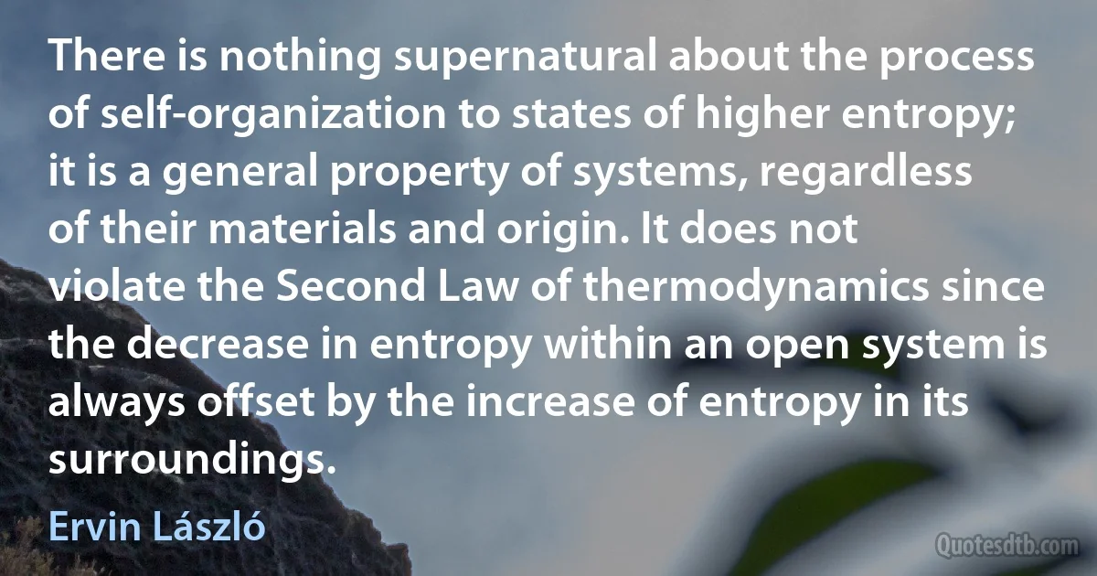 There is nothing supernatural about the process of self-organization to states of higher entropy; it is a general property of systems, regardless of their materials and origin. It does not violate the Second Law of thermodynamics since the decrease in entropy within an open system is always offset by the increase of entropy in its surroundings. (Ervin László)