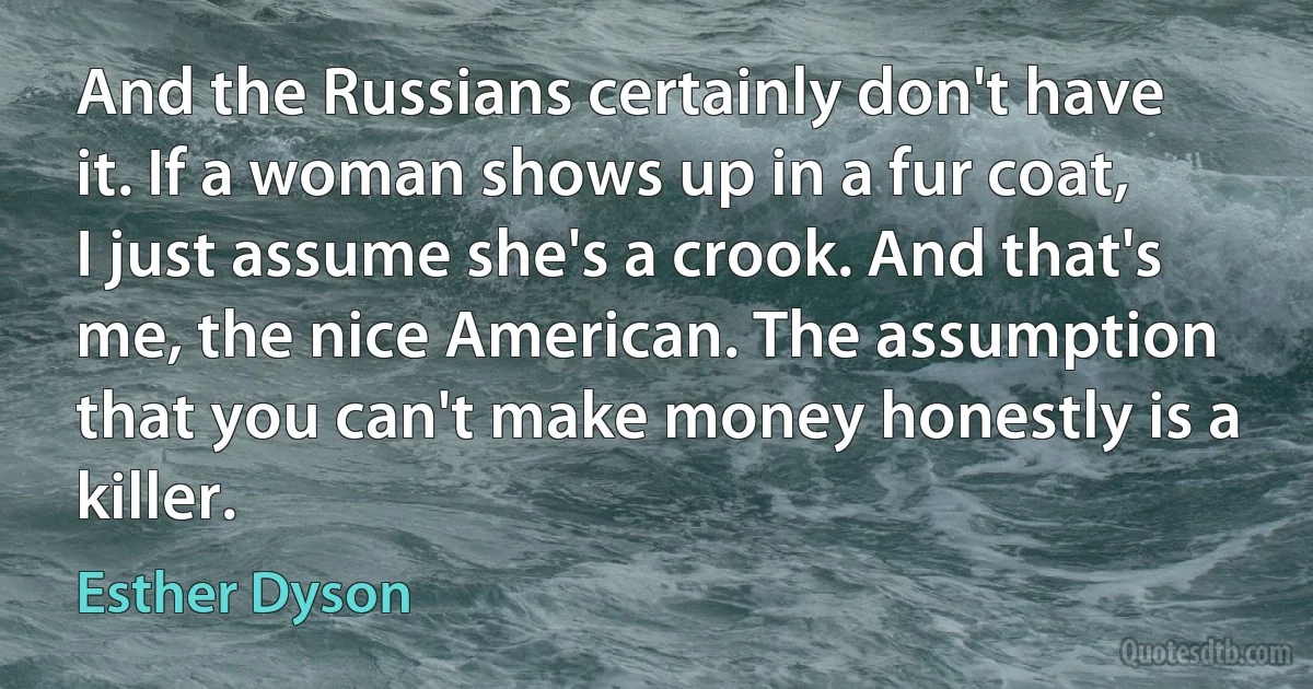 And the Russians certainly don't have it. If a woman shows up in a fur coat, I just assume she's a crook. And that's me, the nice American. The assumption that you can't make money honestly is a killer. (Esther Dyson)