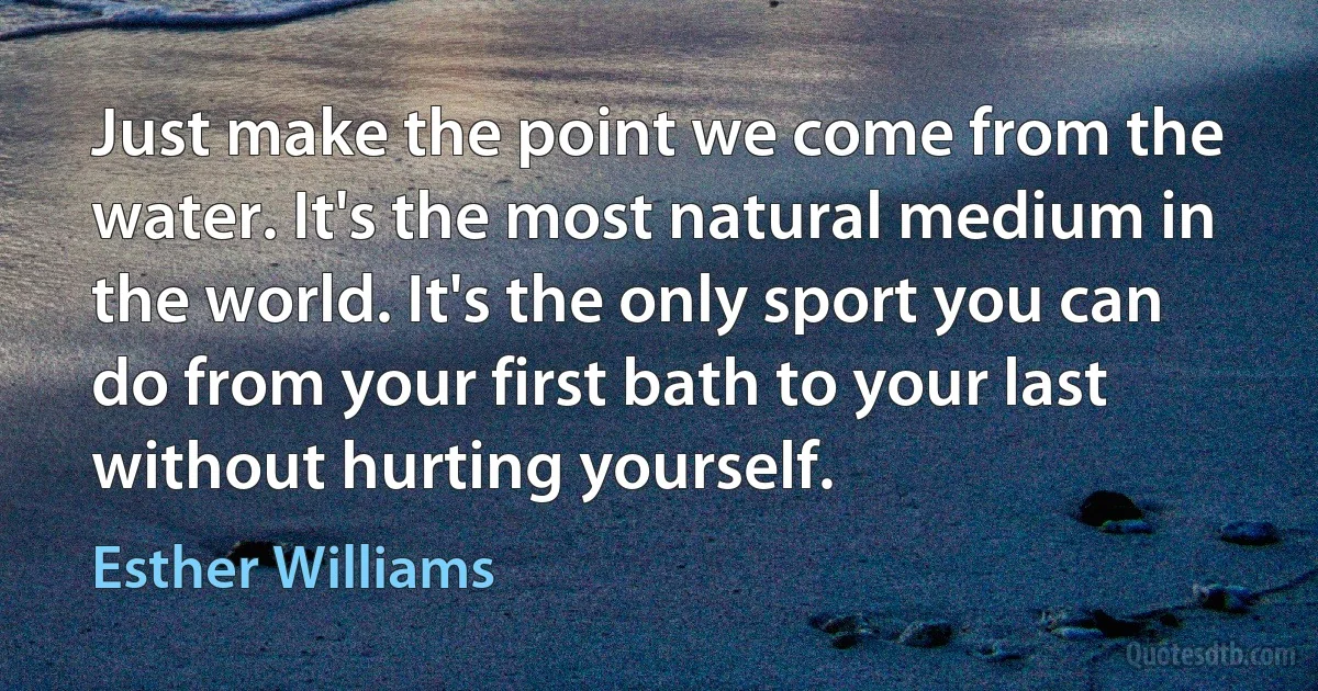 Just make the point we come from the water. It's the most natural medium in the world. It's the only sport you can do from your first bath to your last without hurting yourself. (Esther Williams)