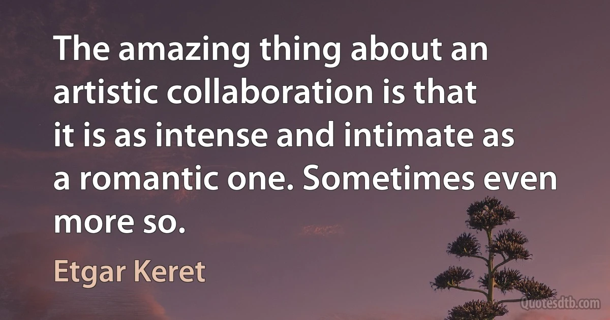 The amazing thing about an artistic collaboration is that it is as intense and intimate as a romantic one. Sometimes even more so. (Etgar Keret)