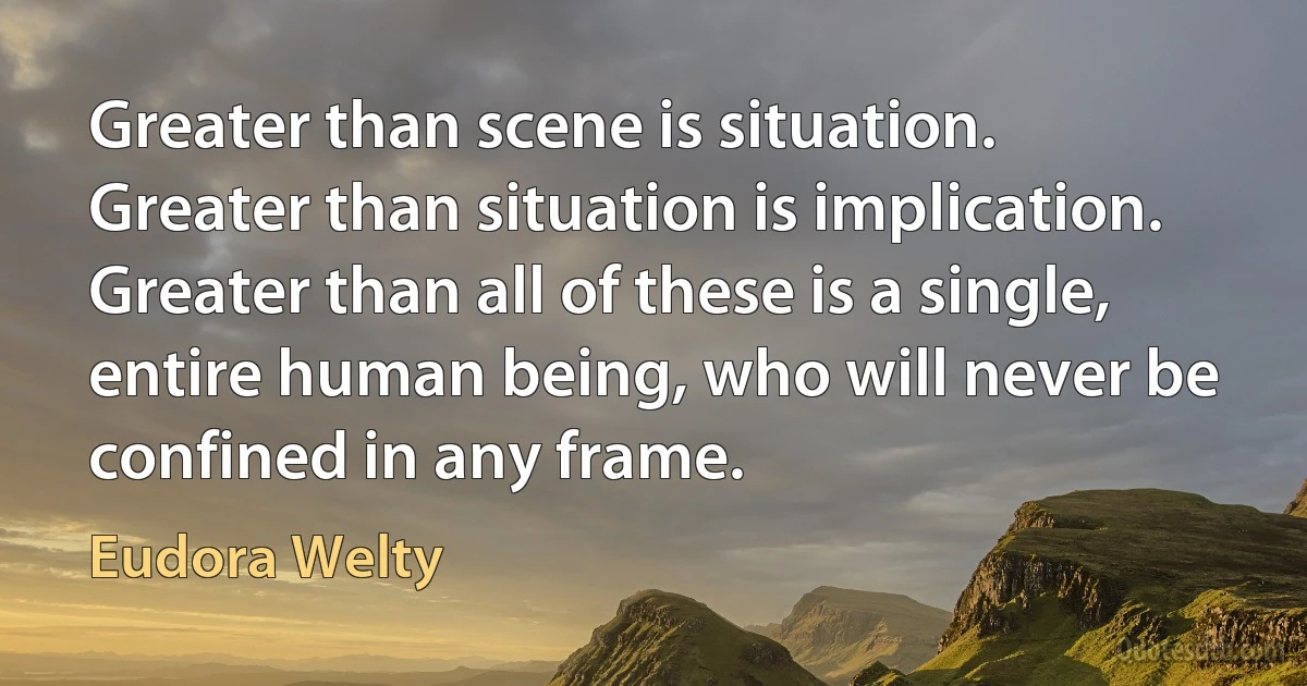 Greater than scene is situation. Greater than situation is implication. Greater than all of these is a single, entire human being, who will never be confined in any frame. (Eudora Welty)